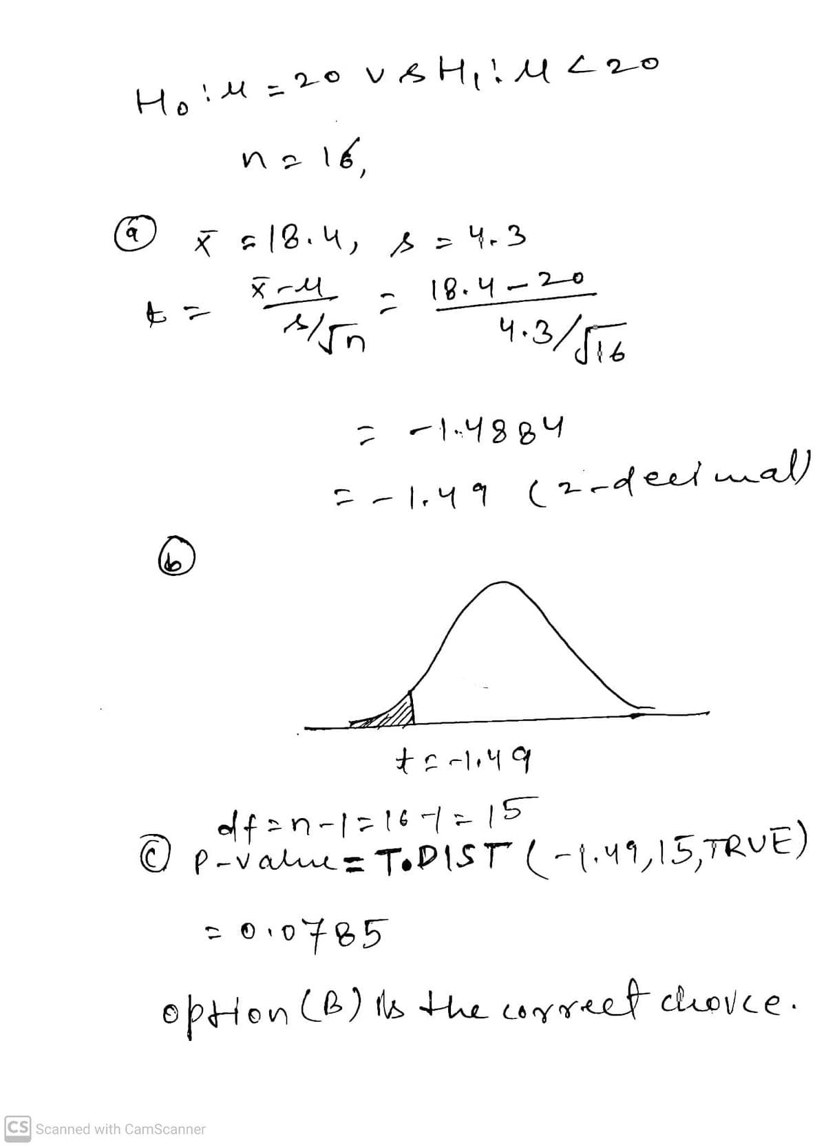 q
14 = 20 VBH₁:1 < 20
n = 16,
(6
x = 18.4, s = 4.3
xill
t =
1/5n
CS Scanned with CamScanner
2
18.4-20
4.3/516
= -1.4884
=-1.49 (2-decimal)
+6-1.49
df=n-1=16-1= 15
P-value = TODIST (-1.49, 15, TRUE)
=010785
option (B) is the correct choice.