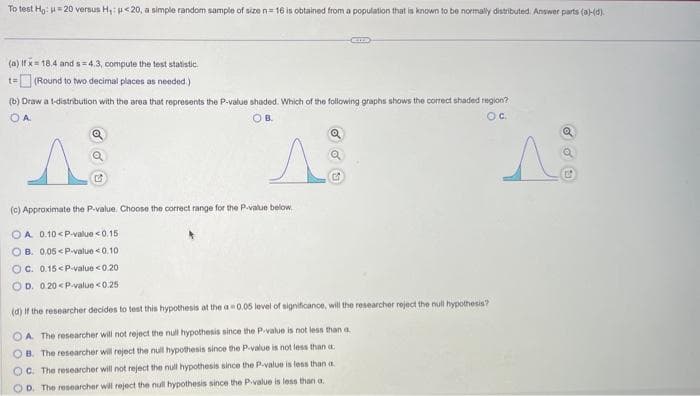 To test Ho: 20 versus H,: <20, a simple random sample of size n= 16 is obtained from a population that is known to be normally distributed. Answer parts (a)-(d).
(a) If x= 18.4 and s=4.3, compute the test statistic.
t= (Round to two decimal places as needed.)
(b) Draw a t-distribution with the area that represents the P-value shaded. Which of the following graphs shows the correct shaded region?
OA
OB.
OC.
A
Q
3
A
Q
(c) Approximate the P-value. Choose the correct range for the P-value below.
OA 0.10<P-value < 0.15
OB. 0,05 P-value <0.10
OC. 0.15<P-value <0.20
OD. 0.20<P-value <0.25
(d) If the researcher decides to test this hypothesis at the a 0.05 level of significance, will the researcher reject the null hypothesis?
OA. The researcher will not reject the null hypothesis since the P-value is not less than a
OB. The researcher will reject the null hypothesis since the P-value is not less than a
OC. The researcher will not reject the null hypothesis since the P-value is less than a
OD. The researcher will reject the null hypothesis since the P-value is less than a
A Ma
C