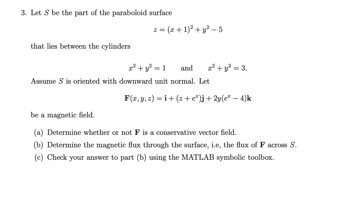 3. Let S be the part of the paraboloid surface
that lies between the cylinders
z = (x + 1)² + y² – 5
x² + y²
and
Assume S is oriented with downward unit normal. Let
= 1
x² + y² = 3.
F(x, y, z) = i + (z + eª)j + 2y(eª − 4)k
be a magnetic field.
(a) Determine whether or not F is a conservative vector field.
(b) Determine the magnetic flux through the surface, i.e, the flux of F across S.
(c) Check your answer to part (b) using the MATLAB symbolic toolbox.