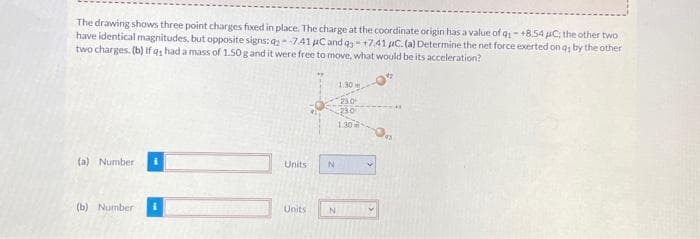 The drawing shows three point charges fixed in place. The charge at the coordinate origin has a value of q:-+8.54 C; the other two
have identical magnitudes, but opposite signs: q2--7.41 μC and q3 +7.41 C. (a) Determine the net force exerted on q; by the other
two charges. (b) if q had a mass of 1.50 g and it were free to move, what would be its acceleration?
(a) Number
(b) Number
Units
Units
N
N
1.30
23.0
230
1.30