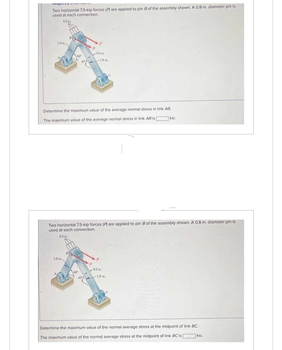 почин
Two horizontal 7.5-kip forces (P) are applied to pin B of the assembly shown. A 0.8-in. diameter pin is
used at each connection.
0.5 in.
18 in
18 in
P
0.5 in.
45% 18 in.
60
Determine the maximum value of the average normal stress in link AB.
The maximum value of the average normal stress in link AB is
60
Two horizontal 7.5-kip forces (P) are applied to pin B of the assembly shown. A 0.8-in. diameter pin is
used at each connection.
0.5 in.
P
0.5 in.
ksi.
18 in.
Determine the maximum value of the normal average stress at the midpoint of link BC.
The maximum value of the normal average stress at the midpoint of link BC is
ksi.