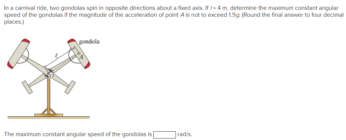 In a carnival ride, two gondolas spin in opposite directions about a fixed axis. If /= 4 m, determine the maximum constant angular
speed of the gondolas if the magnitude of the acceleration of point A is not to exceed 1.9g. (Round the final answer to four decimal
places.)
-------
gondola
The maximum constant angular speed of the gondolas is
rad/s.