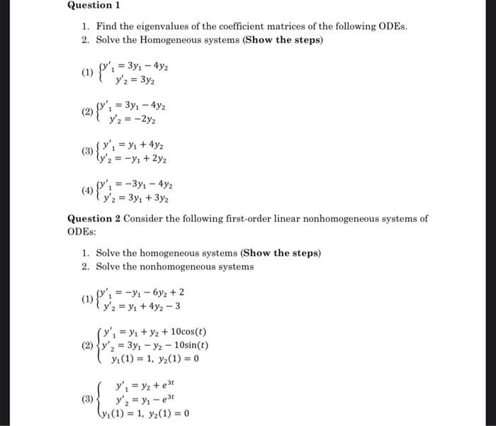 Question 1
1. Find the eigenvalues of the coefficient matrices of the following ODES.
2. Solve the Homogeneous systems (Show the steps)
(1) {'₁ = 33/₁-4/2
y'2 = 3y2
(2) {'₁=3y₁ - 4y/2
Y'2 = -2y2
(3)
(4)(1-3y1-4y2
y2 = 3y₁ + 3y2
(y₁ = y₁ + 4y₂
ly/2 = -y₁ + 2y₂
Question 2 Consider the following first-order linear nonhomogeneous systems of
ODES:
1. Solve the homogeneous systems (Show the steps)
2. Solve the nonhomogeneous systems
(1)
(3)
y₁=-₁-6y₂ + 2
y2 = ₁ + 4y2-3
1=₁+ y2 + 10cos(t)
(2) y'₂ = 3y1 - y2 - 10sin(t)
y₁ (1) 1, y2 (1) = 0
y'₁ = y₂ +e³t
y₂ = y₁-e³t
(y₁ (1)= 1, y₂(1) = 0