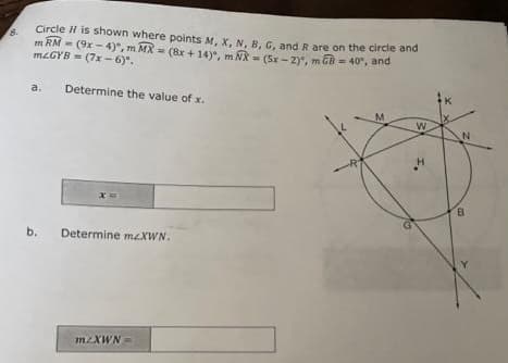 Circle H is shown where points M, X, N, B, G, and R are on the circle and
m RM (9x-4), m MX (8x + 14), m NX = (5x-2), m= 40", and
mLGYB=(7x-6).
a.
b.
Determine the value of x.
Determine mzXWN.
mzXWN
R
M
W
B
00