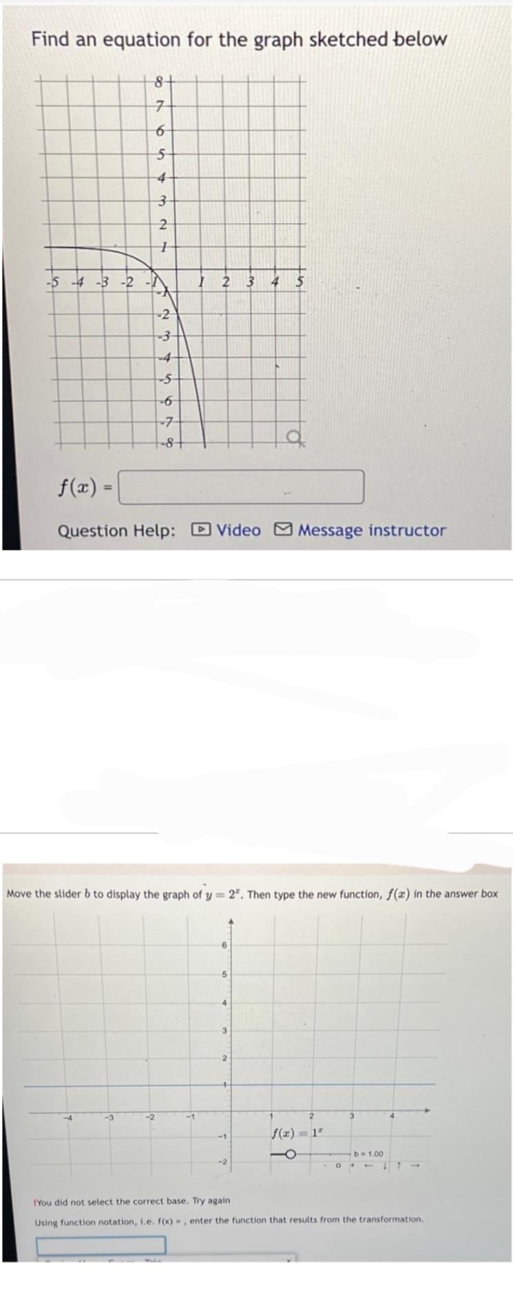 Find an equation for the graph sketched below
-5 -4 -3 -2
-
8+
7
6
5
4
3
2
H
-3
-2
-3
-5
-6
-2
7
-8-
f(x) =
Question Help: Video Message instructor
Move the slider b to display the graph of y= 2². Then type the new function, f(x) in the answer box
1 2 3 4 5
-1
6
5
4
3
2
-2
2
f(x)=1²
O
3
4
b=1.00
011->
You did not select the correct base. Try again
Using function notation, i.e. f(x)=, enter the function that results from the transformation.