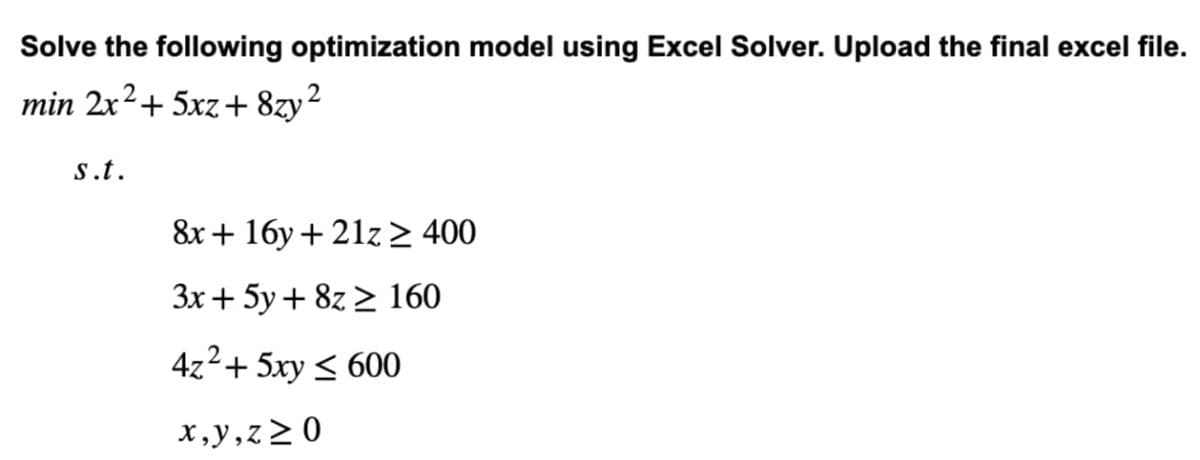 Solve the following optimization model using Excel Solver. Upload the final excel file.
min 2x² + 5xz+8zy²
s.t.
8x + 16y +21z ≥ 400
3x + 5y + 8z ≥ 160
4z² + 5xy ≤ 600
x,y,z≥0