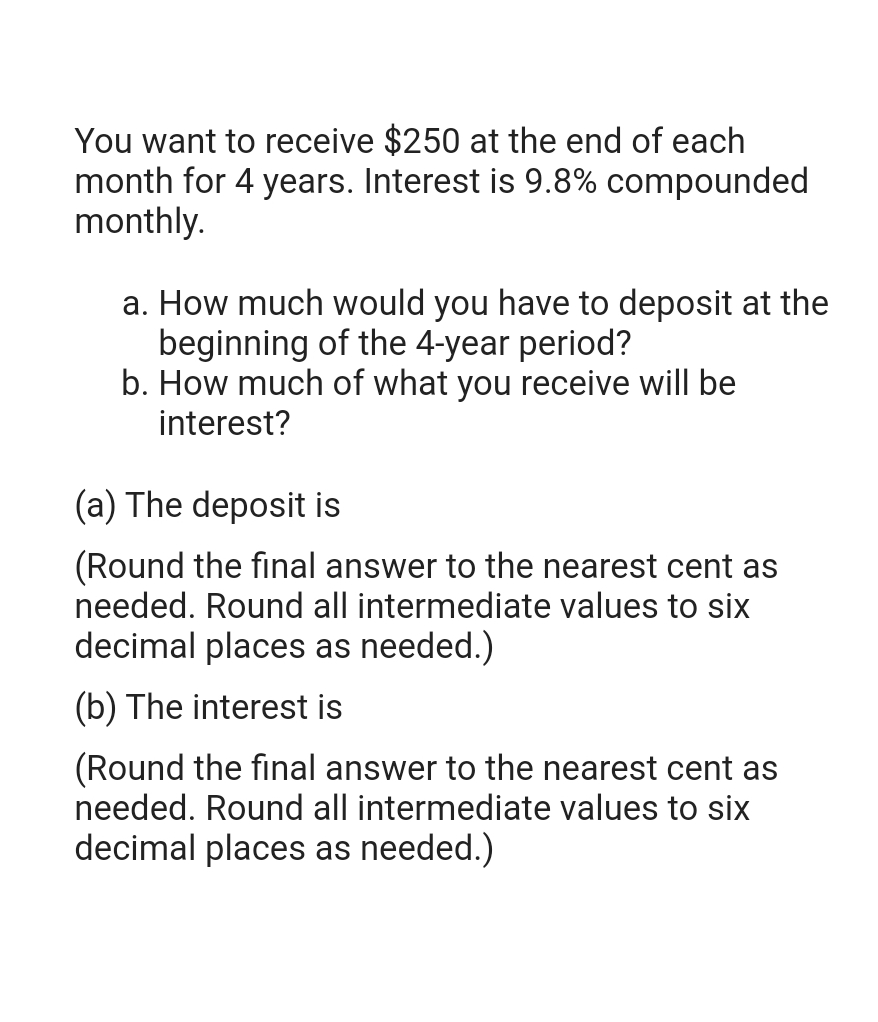 You want to receive $250 at the end of each
month for 4 years. Interest is 9.8% compounded
monthly.
a. How much would you have to deposit at the
beginning of the 4-year period?
b. How much of what you receive will be
interest?
(a) The deposit is
(Round the final answer to the nearest cent as
needed. Round all intermediate values to six
decimal places as needed.)
(b) The interest is
(Round the final answer to the nearest cent as
needed. Round all intermediate values to six
decimal places as needed.)