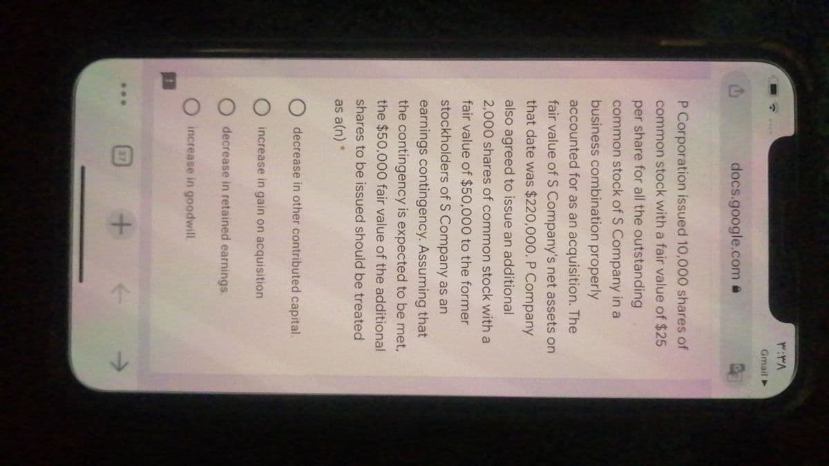 Gmail
docs.google.com @
P Corporation issued 10,000 shares of
common stock with a fair value of $25
per share for all the outstanding
common stock of S Company in a
business combination properly
accounted for as an acquisition. The
fair value of S Company's net assets on
that date was $220,000. P Company
also agreed to issue an additional
2,000 shares of common stock with a
fair value of $50,000 to the former
stockholders of S Company as an
earnings contingency. Assuming that
the contingency is expected to be met,
the $50,000 fair value of the additional
shares to be issued should be treated
as a(n) *
decrease in other contributed capital.
increase in gain on acquisition
decrease in retained earnings.
increase in goodwill.
37
...
