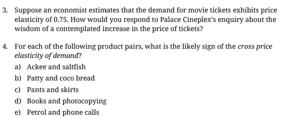 3. Suppose an economist estimates that the demand for movie tickets exhibits price
elasticity of 0.75. How would you respond to Palace Cineplex's enquiry about the
wisdom of a contemplated increase in the price of tickets?
4. For each of the following product pairs, what is the likely sign of the cross price
elasticity of demand?
a) Ackee and saltfish
b) Patty and coco bread
c) Pants and skirts
d) Books and photocopying
e) Petrol and phone calls