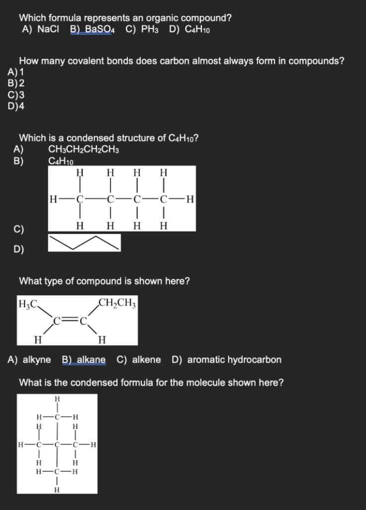 Which formula represents an organic compound?
A) NaCi B) BaSO4 C) PH3 D) C4H10
How many covalent bonds does carbon almost always form in compounds?
A) 1
B)2
C)3
D)4
Which is a condensed structure of C4H10?
A)
B)
CH3CH2CH2CH3
C4H10
H.
H
H
H FC
C -C
H
H
H
H
C)
D)
What type of compound is shown here?
H3C
CH,CH3
H
H
A) alkyne B) alkane C) alkene D) aromatic hydrocarbon
What is the condensed formula for the molecule shown here?
H
H-C
H.
H
H
-C
H.
H-C-H
H.
BCD
