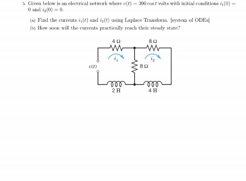 5. Given below is an electrical network where v(t) = 390 cos t volts with initial conditions i1 (0)
0 and iz(0) = 0.
(a) Find the currents i(t) and i2(t) using Laplace Transform. Įsystem of ODES]
(b) How soon will the currents practically reach their steady state?
v(t)
ll
ll
2 H
4 H
