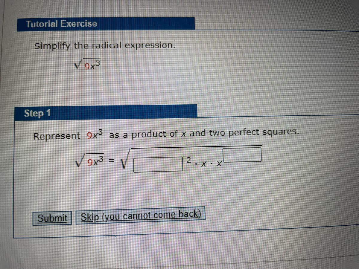 Tutorial Exercise
Simplify the radical expression.
Step 1
Represent 9x as a product of x and two perfect squares.
9x3
%3D
X X
Submit Skip (you cannot come back)
