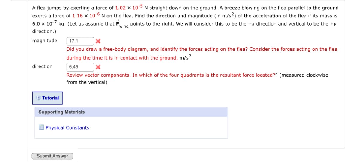 A flea jumps by exerting a force of 1.02 x 10-5 N straight down on the ground. A breeze blowing on the flea parallel to the ground
exerts a force of 1.16 × 10-6 N on the flea. Find the direction and magnitude (in m/s²) of the acceleration of the flea if its mass is
6.0 × 107 kg. (Let us assume that F points to the right. We will consider this to be the +x direction and vertical to be the +y
wind
direction.)
magnitude
17.1
Did you draw a free-body diagram, and identify the forces acting on the flea? Consider the forces acting on the flea
during the time it is in contact with the ground. m/s²
direction
6.49
Review vector components. In which of the four quadrants is the resultant force located?° (measured clockwise
from the vertical)
Tutorial
Supporting Materials
Physical Constants
Submit Answer