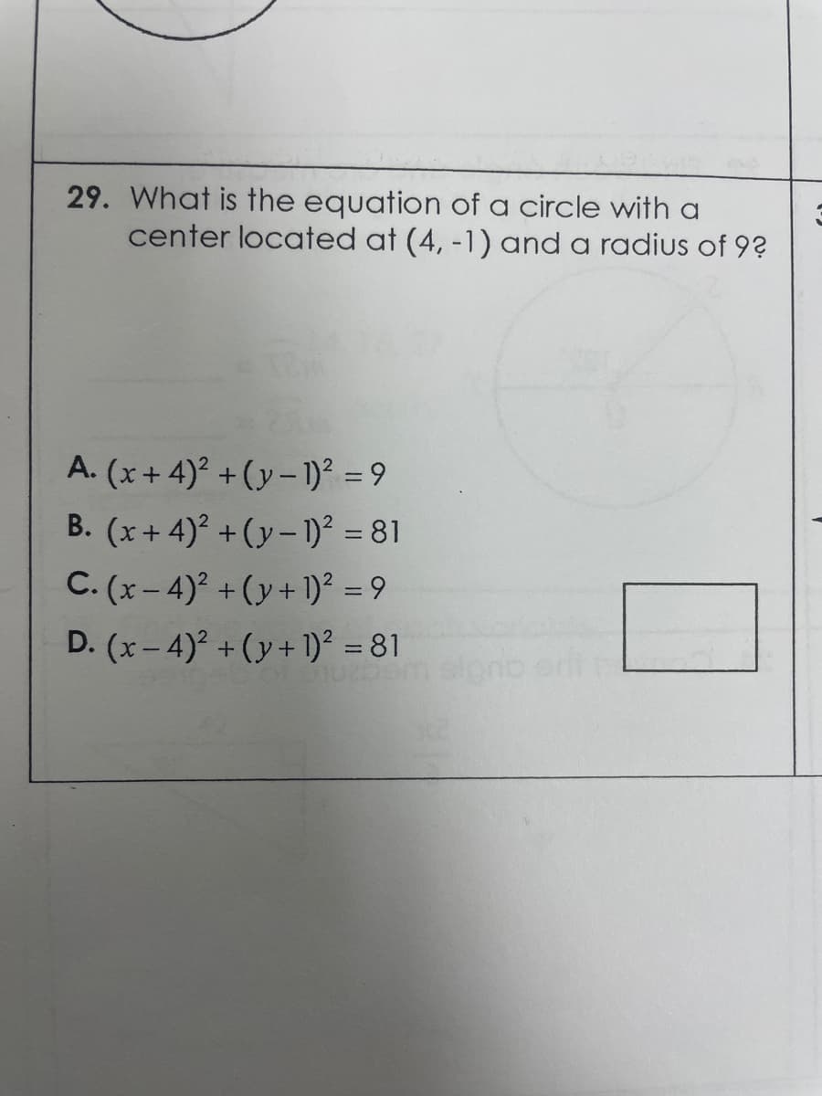 29. What is the equation of a circle with a
center located at (4, -1) and a radius of 9?
A. (x+ 4)² +(y– )² = 9
B. (x+4)? + (y- 1)² = 81
C. (x-4) + (y+ 1)² = 9
%3D
D. (x- 4)² + (y+ 1)² = 81
%3D
