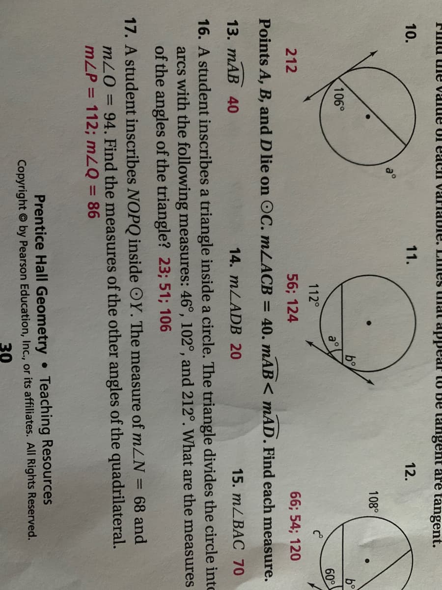 FIllu ule value Ul eacH varlable. LImes tiat appear to Be tangent are tangent.
10.
11.
12.
108°
106°
b°
a°
60°
112°
212
56; 124
66; 54; 120
Points A, B, and D lie on OC. MLACB = 40. mAB< mAD. Find each measure.
13. mAB 40
14. MLADB 20
15. тLBAC 70
16. A student inscribes a triangle inside a circle. The triangle divides the circle into
arcs with the following measures: 46°, 102°, and 212°. What are the measures
of the angles of the triangle? 23; 51; 106
17. A student inscribes NOPQ inside OY. The measure of mLN = 68 and
mLO = 94. Find the measures of the other angles of the quadrilateral.
mLP = 112; mLQ = 86
%3D
%3D
%3D
Prentice Hall Geometry Teaching Resources
Copyright © by Pearson Education, Inc., or its affiliates. All Rights Reserved.
30
