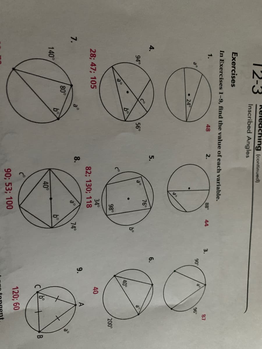 12-3
Keleaching (continued)
Inscribed Angles
Exercises
In Exercises 1-9, find the value of each variable.
1.
48
2.
88
44
3.
87
a°
90
96
• 24°
4.
5.
6.
76°
94°
56°
a°
b°
40°
98°
200
28; 47; 105
34°
40
82; 130; 118
7.
8.
9.
a°
74°
80°
140°
40°
120; 60
90; 53; 100
