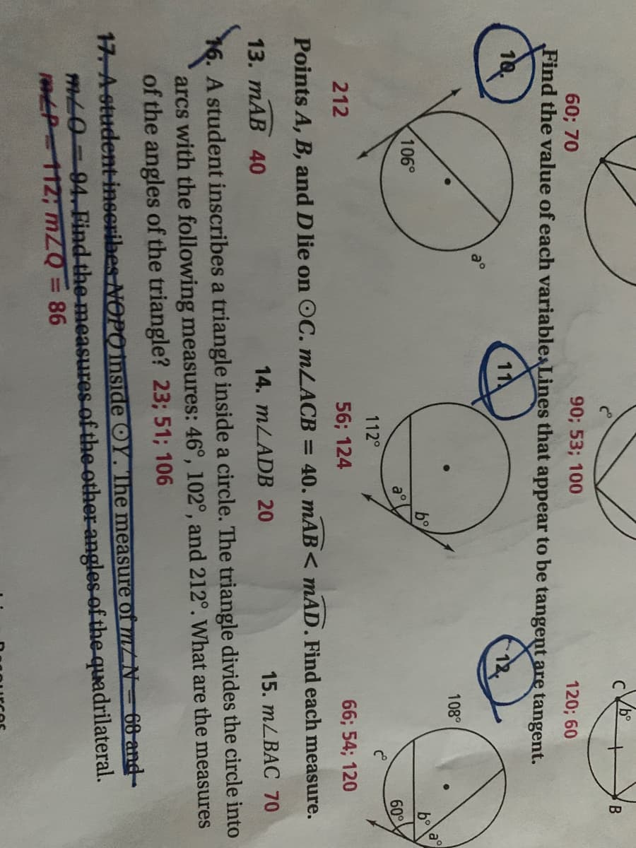 B
60; 70
90; 53; 100
Find the value of each variablesLines that appear to be tangent are tangent.
120; 60
18.
11
108°
106°
b°
a°
60°
112°
212
56; 124
66; 54; 120
Points A, B, and D lie on OC. MLACB = 40. mAB < mAD. Find each measure.
13. mAB 40
14. MLADB 20
15. mLBAC 70
16. A student inscribes a triangle inside a circle. The triangle divides the circle into
arcs with the following measures: 46°, 102°, and 212°. What are the measures
of the angles of the triangle? 23; 51; 106
17 A otudent-inscribes NOPO mside OY. The measure of m/N=66 and-
mL0=94. Find the measures of the other angles-of the quadrilateral.
1EP 112; mZQ = 86
