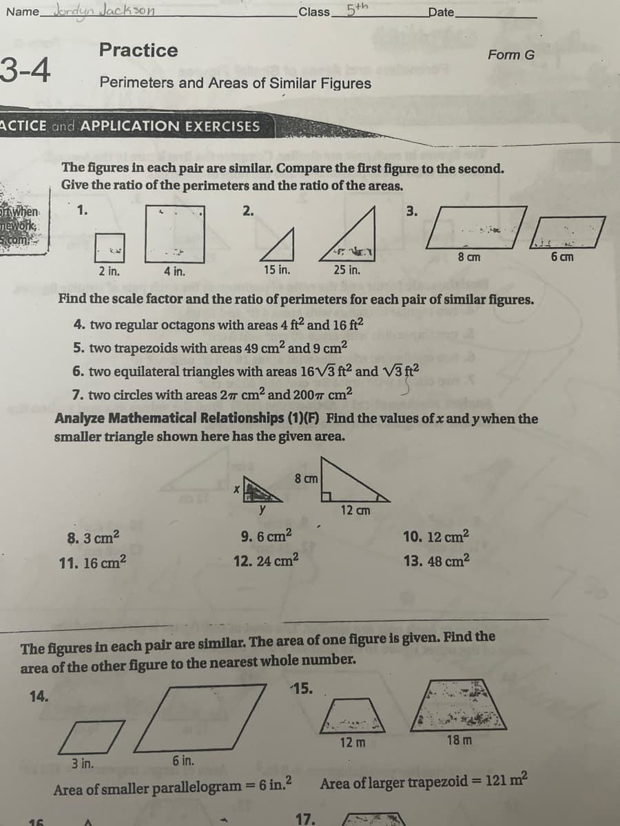 Namebrdyn Jackson
Class
5th
Date,
Practice
Form G
3-4
Perimeters and Areas of Similar Figures
ACTICE and APPLICATION EXERCISES
The figures in each pair are similar. Compare the first figure to the second.
Give the ratio of the perimeters and the ratio of the areas.
DWhen
mework,
com
1.
2.
3.
8 cm
6 cm
2 in.
4 in.
15 in.
25 in.
Find the scale factor and the ratio of perimeters for each pair of similar figures.
4. two regular octagons with areas 4 ft2 and 16 ft2
5. two trapezoids with areas 49 cm? and 9 cm?
6. two equilateral triangles with areas 16V3 ft2 and V3 ft2
7. two circles with areas 27 cm2 and 200T Cm2
Analyze Mathematical Relationships (1)(F) Find the values of xand y when the
smaller triangle shown here has the given area.
8 cm
y
12 cm
8. 3 cm2
9. 6 cm2
10. 12 cm2
11. 16 cm2
12. 24 cm?
13. 48 cm2
The figures in each pair are similar. The area of one figure is given. Find the
area of the other figure to the nearest whole number.
15.
14.
12 m
18 m
3 in.
6 in.
Area of smaller parallelogram = 6 in.2
Area of larger trapezoid = 121 m2
%3D
16
17.
