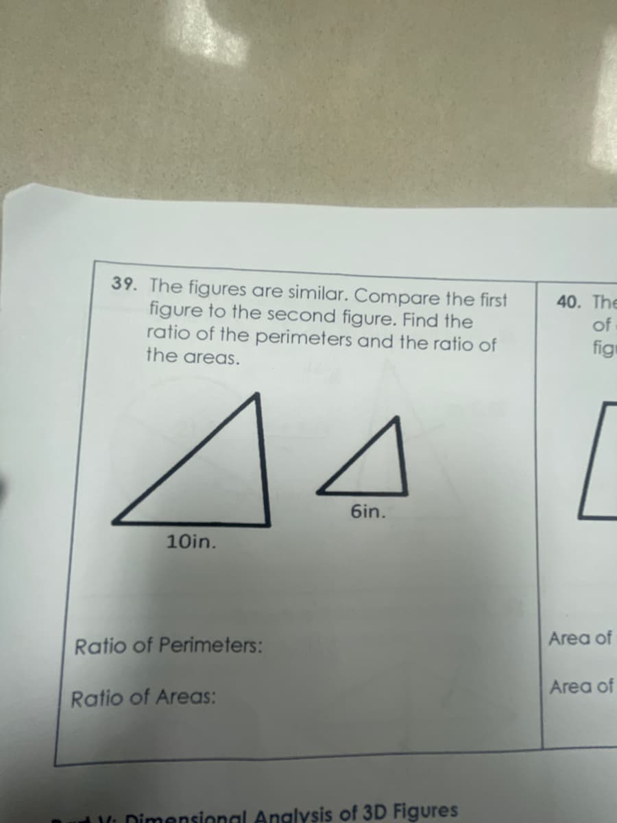 39. The figures are similar. Compare the first
figure to the second figure. Find the
ratio of the perimeters and the ratio of
the areas.
40. The
of
figr
44
6in.
10in.
Ratio of Perimeters:
Area of
Area of
Ratio of Areas:
t Dimensional Anglysis of 3D Figures
