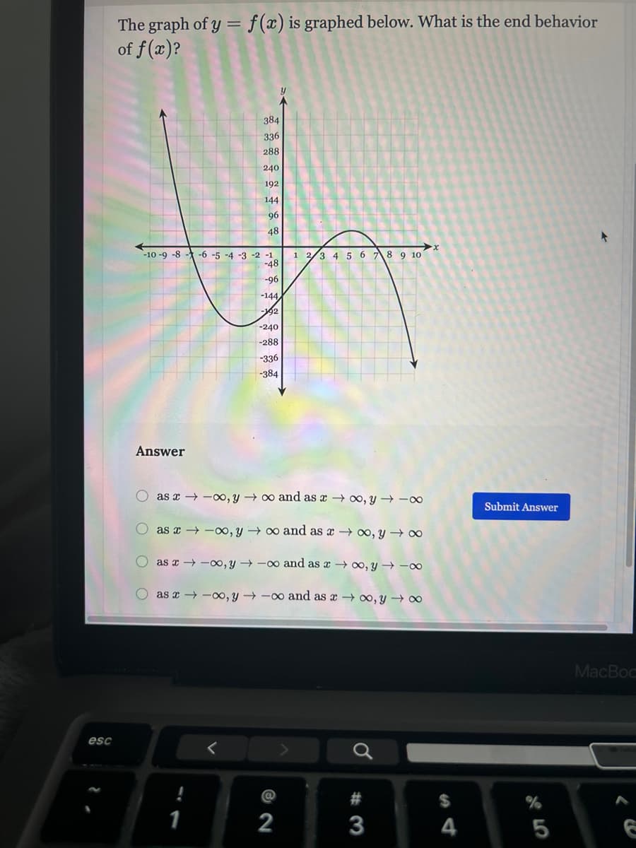 **Title: Understanding the End Behavior of Polynomial Functions**

The graph of \( y = f(x) \) is graphed below. What is the end behavior of \( f(x) \)?

![Graph]

### Graph Description

The graph shows a smooth curve representing a polynomial function. The x-axis ranges from -10 to 10, and the y-axis ranges from -384 to 384. Key features of the graph include:

- The curve starts in the third quadrant, rises and crosses into the second quadrant, dips down crossing the x-axis around \( x = -3 \).
- It continues to rise, peaking in the first quadrant before falling again, crossing the x-axis around \( x = 7 \).
- Finally, it descends back into the fourth quadrant.

### End Behavior Analysis

Based on the graph, observe the following end behaviors:

- As \( x \rightarrow -\infty \), the graph shows that \( y \rightarrow \infty \).
- As \( x \rightarrow \infty \), the graph shows that \( y \rightarrow -\infty \).

### Answer Choices

Select the correct end behavior:

- \( \circ \) As \( x \rightarrow -\infty \), \( y \rightarrow \infty \) and as \( x \rightarrow \infty \), \( y \rightarrow -\infty \).
- \( \circ \) As \( x \rightarrow -\infty \), \( y \rightarrow -\infty \) and as \( x \rightarrow \infty \), \( y \rightarrow \infty \).
- \( \circ \) As \( x \rightarrow -\infty \), \( y \rightarrow \infty \) and as \( x \rightarrow \infty \), \( y \rightarrow \infty \).
- \( \circ \) As \( x \rightarrow -\infty \), \( y \rightarrow -\infty \) and as \( x \rightarrow \infty \), \( y \rightarrow -\infty \).

[Submit Answer]

Understand the end behavior of polynomial functions to predict how they behave as the x-values become very large or very small. This knowledge is essential for understanding the long-term trends in various applications.