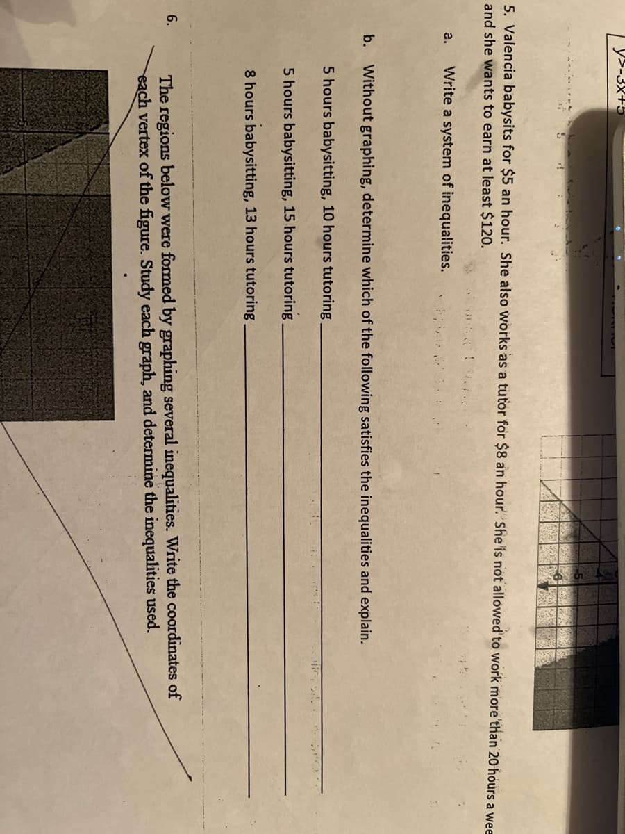 5. Valencia babysits for $5 an hour. She also works as a tutor for $8 an hour. She is not allowed to work more than 20 hours a wee
and she wants to earn at least $120.
Write a system of inequalities.
6.
y>-3x+5
a.
b. Without graphing, determine which of the following satisfies the inequalities and explain.
5 hours babysitting, 10 hours tutoring
5 hours babysitting, 15 hours tutoring
8 hours babysitting, 13 hours tutoring
The regions below were formed by graphing several inequalities. Write the coordinates of
each vertex of the figure. Study each graph, and determine the inequalities used.