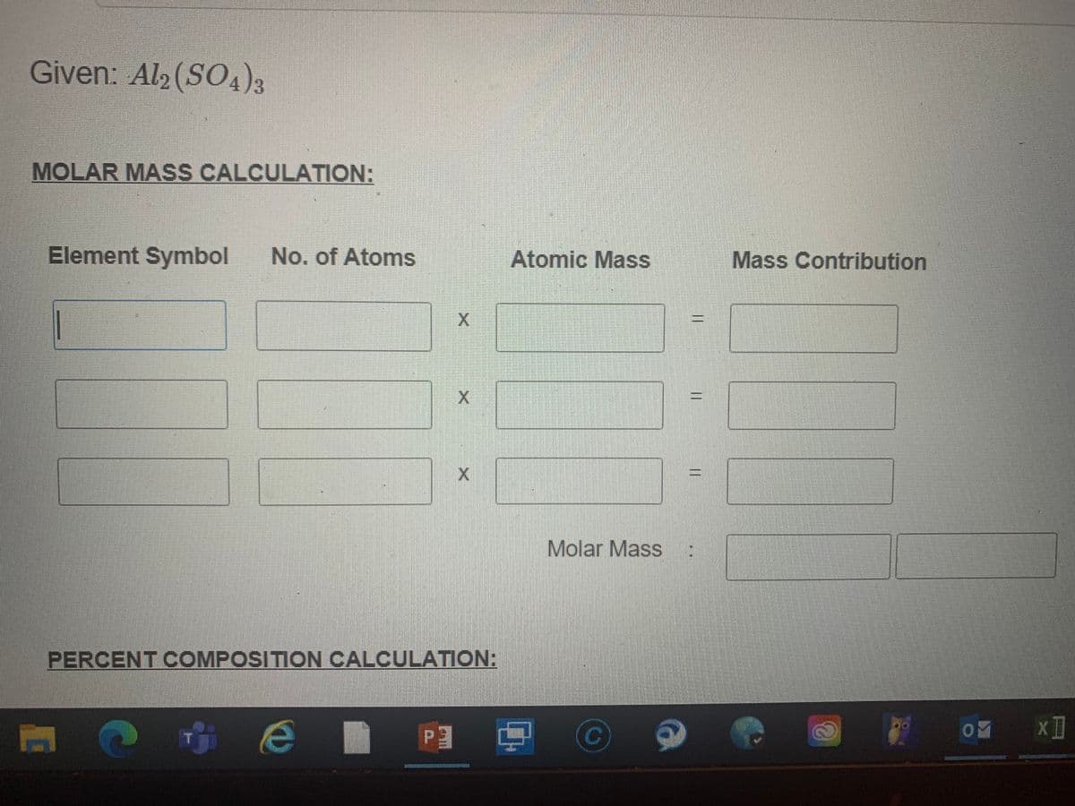 Given: Al (SO4)3
MOLAR MASS CALCULATION:
Element Symbol
No. of Atoms
Atomic Mass
Mass Contribution
Molar Mass
PERCENT COMPOSITION CALCULATION:
P3
%3D
