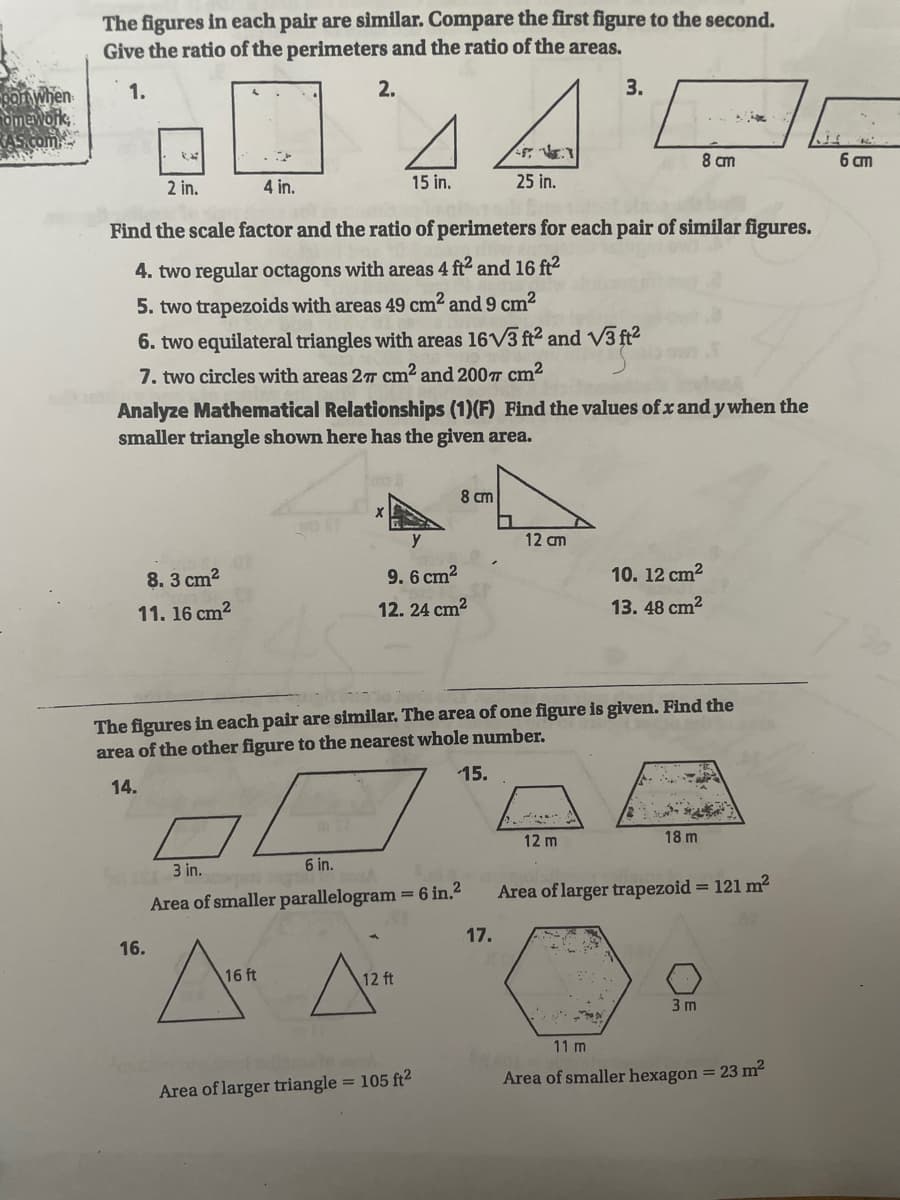 The figures in each pair are similar. Compare the first figure to the second.
Give the ratio of the perimeters and the ratio of the areas.
1.
2.
3.
ponWhen
Omework
AS com
8 cm
6 m
2 in.
4 in.
15 in.
25 in.
Find the scale factor and the ratio of perimeters for each pair of similar figures.
4. two regular octagons with areas 4:
and 16 ft2
5. two trapezoids with areas 49 cm² and 9 cm²
6. two equilateral triangles with areas 16V3 ft2 and V3 ft?
7. two circles with areas 2T cm² and 200T cm²
Analyze Mathematical Relationships (1)(F) Find the values of x and y when the
smaller triangle shown here has the given area.
8 cm
12 cm
8. 3 cm2
9. 6 cm?
10. 12 cm?
11. 16 cm2
12. 24 cm2
13. 48 cm?
The figures in each pair are similar. The area of one figure is given. Find the
area of the other figure to the nearest whole number.
15.
14.
12 m
18 m
3 in.
6 in.
Area of larger trapezoid = 121 m?
Area of smaller parallelogram = 6 in.2
17.
16.
16 ft
12 ft
3 m
11 m
Area of smaller hexagon = 23 m2
Area of larger triangle = 105 ft²
