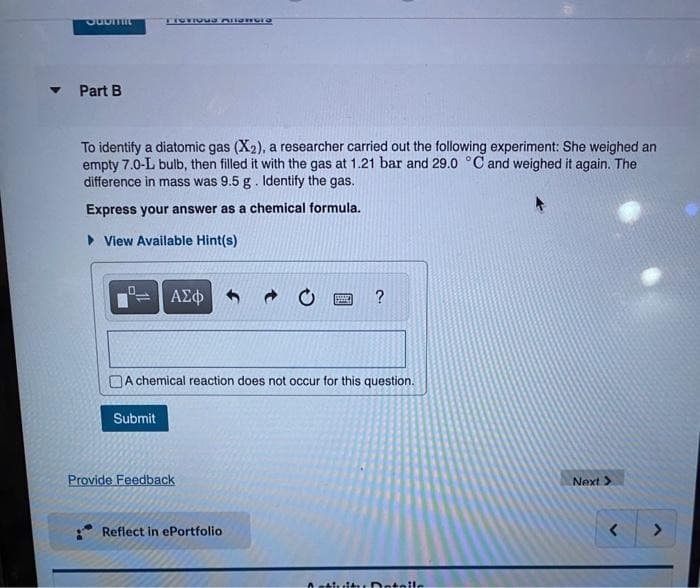 JODITIIL
Part B
FIOTIQUa Allamore
To identify a diatomic gas (X2), a researcher carried out the following experiment: She weighed an
empty 7.0-L bulb, then filled it with the gas at 1.21 bar and 29.0 °C and weighed it again. The
difference in mass was 9.5 g. Identify the gas.
Express your answer as a chemical formula.
► View Available Hint(s)
Submit
ΑΣΦΑ
A chemical reaction does not occur for this question.
Provide Feedback
→
Reflect in ePortfolio
?
Intaile
Next >
<
>