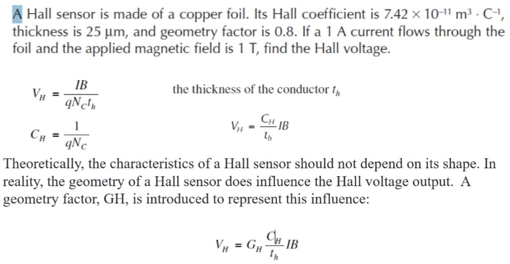 A Hall sensor is made of a copper foil. Its Hall coefficient is 7.42 x 10-11 m³ · C-1,
thickness is 25 um, and geometry factor is 0.8. If a 1 A current flows through the
foil and the applied magnetic field is 1 T, find the Hall voltage.
IB
VH =
the thickness of the conductor t,
CH IB
1
th
CH
qNc
Theoretically, the characteristics of a Hall sensor should not depend on its shape. In
reality, the geometry of a Hall sensor does influence the Hall voltage output. A
geometry factor, GH, is introduced to represent this influence:
VH = G#
IB
%3D
