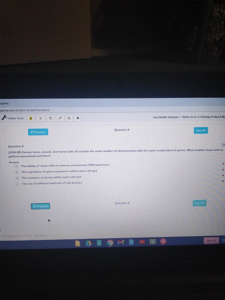 ugence
gence.com/student/studentformative/
Juan Bonilla Velasquez > Nimitz 20-21: CA Biology ProSyn & Mu
Online Tools
A
Question 8
Next
+ Previous
Question 8
(2016 6D) Human bone, muscle, and nerve cells all contain the same number of chromosomes with the same complement of genes. What enables these cells to
perform specialized activities?
Answer
F The ability of some cells to remove unnecessary DNA sequences
The regulation of gene expression within each cell type
The mutation of genes within each cell type
The use of different methods of cell division
Question 8
Next
+ Previous
Technologies Inc2021 Edugence
Sign out
