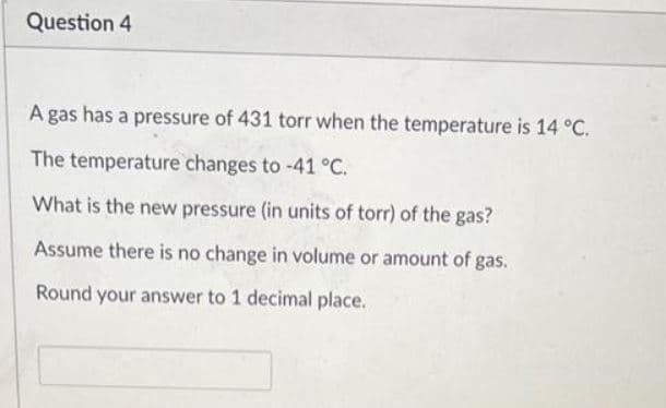 Question 4
A gas has a pressure of 431 torr when the temperature is 14 °C.
The temperature changes to -41 °C.
What is the new pressure (in units of torr) of the gas?
Assume there is no change in volume or amount of gas.
Round your answer to 1 decimal place.