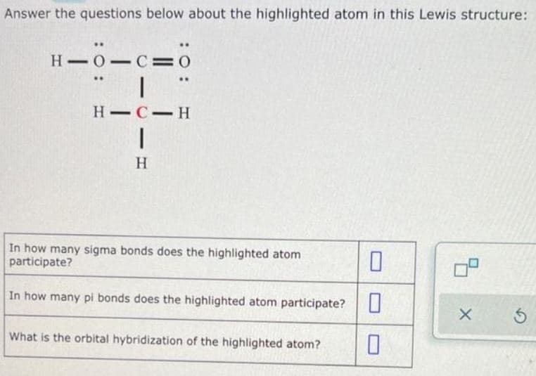 Answer the questions below about the highlighted atom in this Lewis structure:
..
H-0-C=0
|
HIC-H
I
H
In how many sigma bonds does the highlighted atom
participate?
In how many pi bonds does the highlighted atom participate?
What is the orbital hybridization of the highlighted atom?
0
0
X
Ś
