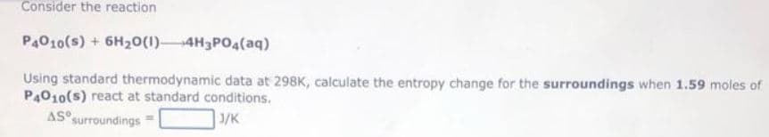 Consider the reaction
P4010(s) + 6H₂O(1) 4H3PO4 (aq)
Using standard thermodynamic data at 298K, calculate the entropy change for the surroundings when 1.59 moles of
P4010(s) react at standard conditions.
AS surroundings
J/K