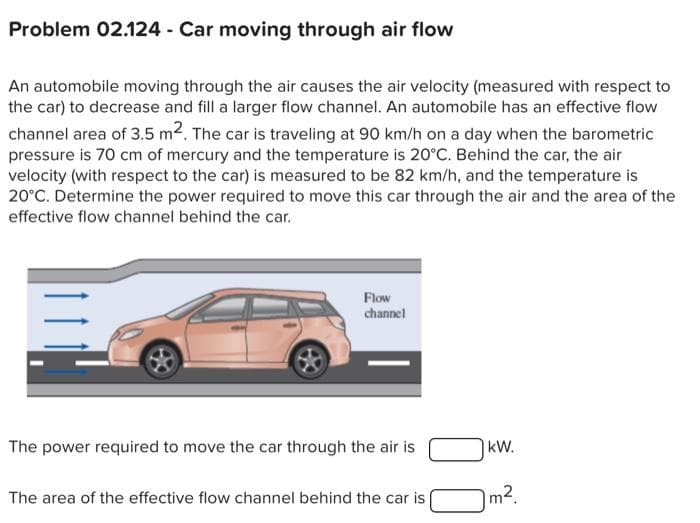 Problem 02.124 - Car moving through air flow
An automobile moving through the air causes the air velocity (measured with respect to
the car) to decrease and fill a larger flow channel. An automobile has an effective flow
channel area of 3.5 m². The car is traveling at 90 km/h on a day when the barometric
pressure is 70 cm of mercury and the temperature is 20°C. Behind the car, the air
velocity (with respect to the car) is measured to be 82 km/h, and the temperature is
20°C. Determine the power required to move this car through the air and the area of the
effective flow channel behind the car.
=
Flow
channel
The power required to move the car through the air is
The area of the effective flow channel behind the car is
kW.
m².