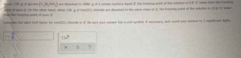 When 158. g of glycine (C,H,NO.) are dissolved in 1000. g of a certain mystery liquid X, the freezing point of the solution is 8.8 °C lower than the freezing
point of pure X. On the other hand, when 158. g of iron(III) chloride are dissolved in the same mass of X, the freezing point of the solution is 15.0°C lower
than the freezing point of pure X
Calculate the van't Hoff factor for iron(III) chloride in X. Be sure your answer has a unit symbol, if necessary, and round your answer to 2 significant digits.
X
5
?