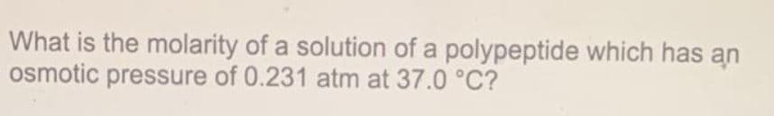 What is the molarity of a solution of a polypeptide which has an
osmotic pressure of 0.231 atm at 37.0 °C?