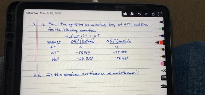 Saturday March 12, 2022
Inha
3.
Find the
9₁
· equilibrium constant, tw, at 25°6 and 40°C.
for the following Resution.
- OH
H₂2₂0=4+
DH (Wallande)
Species
OGA (kcal/mol)
H+
0
O
OH-
-54957
-32.595
1₂0
-68.3/79
-56.690
36. Is the Reaction exothermic of endothermic?