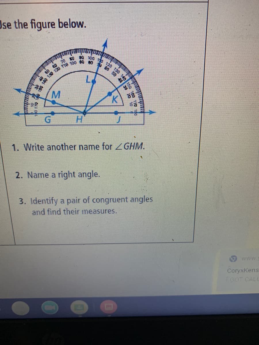 Jse the figure below.
190 14
M.
H.
リ
1. Write another name for GHM.
2. Name a right angle.
3. Identify a pair of congruent angles
and find their measures.
www.
CoryxKens
TGOT CALL
