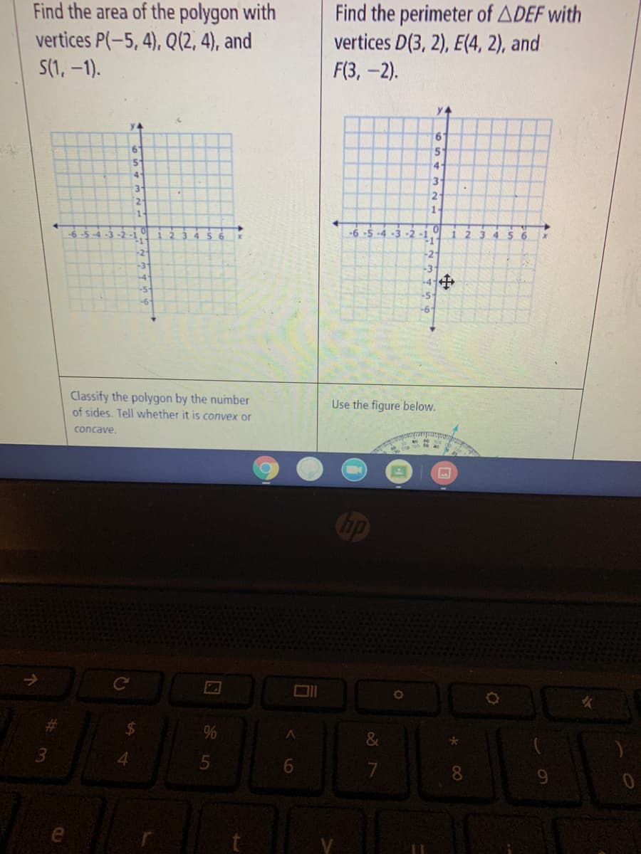 Find the area of the polygon with
vertices P(-5, 4), Q(2, 4), and
S(1, –1).
Find the perimeter of ADEF with
vertices D(3, 2), E(4, 2), and
F(3,-2).
y 4
y4
6'
5.
4
3.
3
2.
2.
1.
-6 -5 -4 -3
-2
3 4
5 6
-2
-2
-3
-3
-4+
-5
-6"
Classify the polygon by the number
of sides. Tell whether it is convex or
Use the figure below.
concave.
hp
%
3
4.
6.
7
8.
%24
