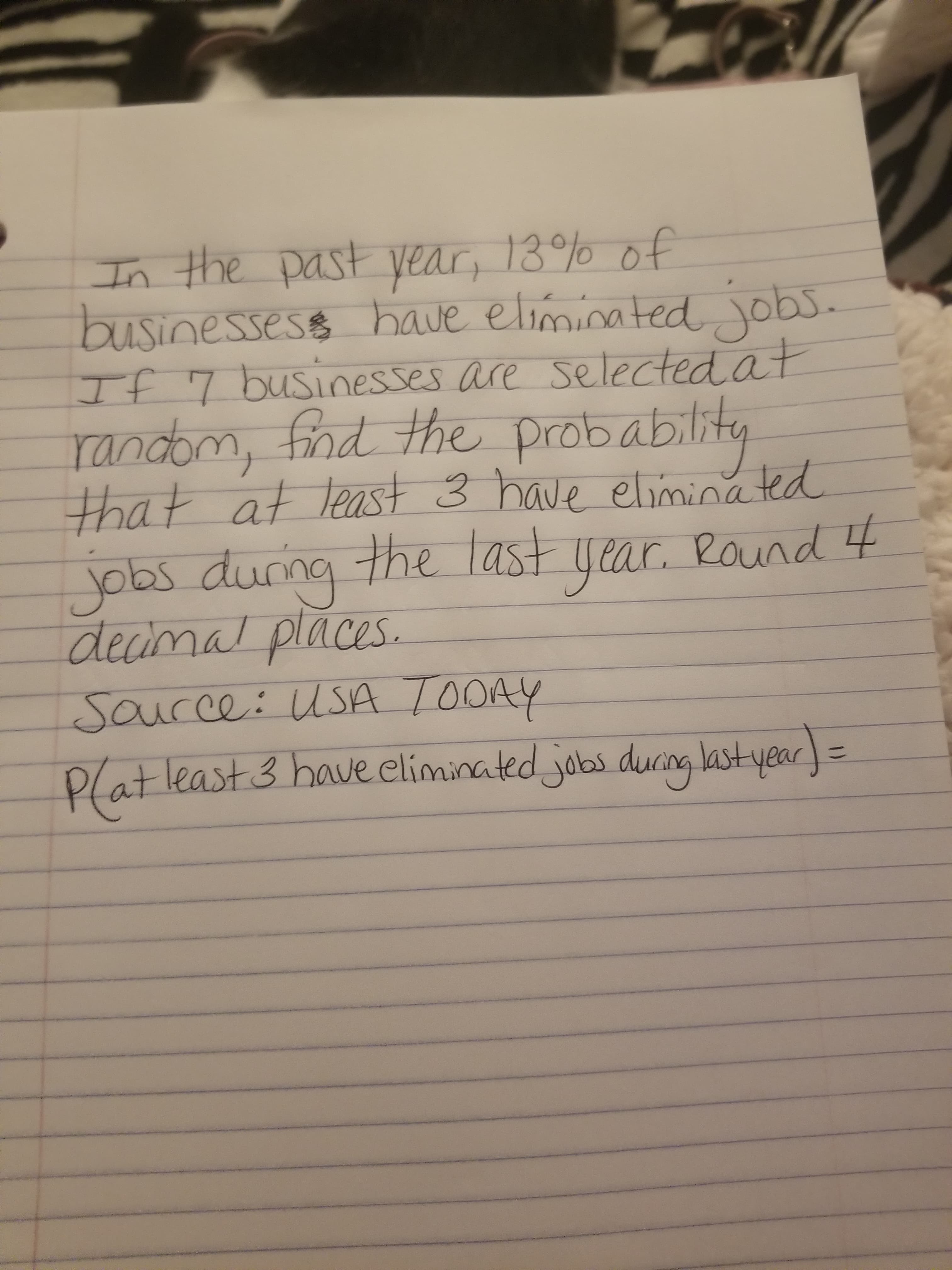 In the past year, 13% of
businessess have eliminated obs.
Tf7 businesses are Selected at
randbm, find the probablit
that at least 3 have eliminated
Yobs durng the last year. Pound
decimal places.
r Round 4
Saucce: uSA TOOAY
Plat least 3 have eliminated oas duang last year
