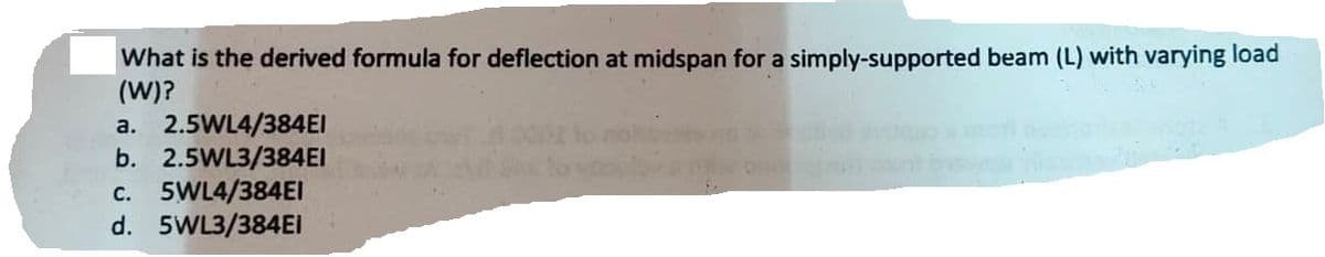 What is the derived formula for deflection at midspan for a simply-supported beam (L) with varying load
(W)?
a. 2.5WL4/384EI
b. 2.5WL3/384EI
c. 5WL4/384EI
d. 5WL3/384Ei