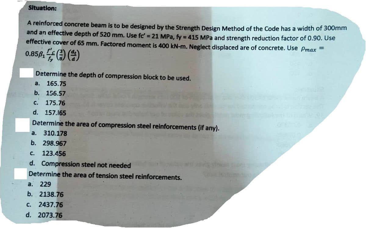 Situation:
A reinforced concrete beam is to be designed by the Strength Design Method of the Code has a width of 300mm
and an effective depth of 520 mm. Use fc' = 21 MPa, fy = 415 MPa and strength reduction factor of 0.90. Use
effective cover of 65 mm. Factored moment is 400 kN-m. Neglect displaced are of concrete. Use Pmax=
0.856, (3) (4)
Determine the depth of compression block to be used.
a.
165.75
b. 156.57
C. 175.76
d. 157.165
Determine the area of compression steel reinforcements (if any).
a. 310.178
b. 298.967
C. 123.456
d. Compression steel not needed
Determine the area of tension steel reinforcements.
a. 229
b. 2138.76
C. 2437.76
d. 2073.76