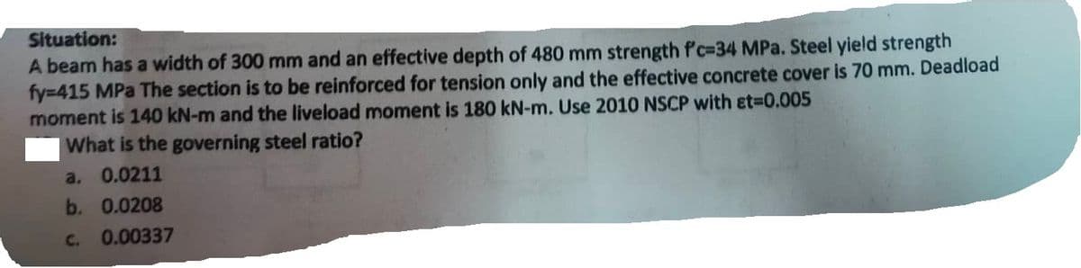 Situation:
A beam has a width of 300 mm and an effective depth of 480 mm strength f'c-34 MPa. Steel yield strength
fy=415 MPa The section is to be reinforced for tension only and the effective concrete cover is 70 mm. Deadload
moment is 140 kN-m and the liveload moment is 180 kN-m. Use 2010 NSCP with Et=0.005
What is the governing steel ratio?
a. 0.0211
b. 0.0208
C. 0.00337