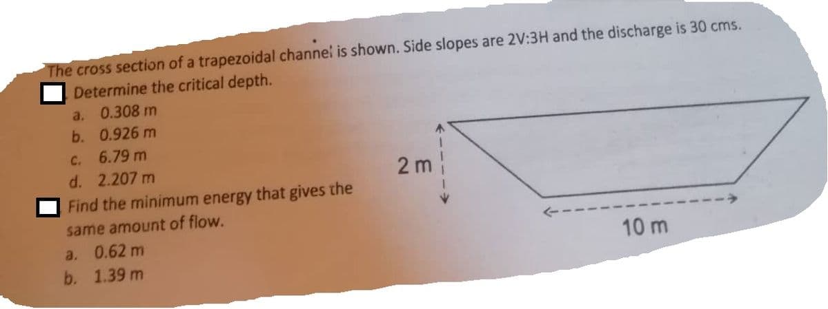 The cross section of a trapezoidal channel is shown. Side slopes are 2V:3H and the discharge is 30 cms.
Determine the critical depth.
0.308 m
0.926 m
a.
b.
C. 6.79 m
d. 2.207 m
Find the minimum energy that gives the
same amount of flow.
a. 0.62 m
b. 1.39 m
2m
10 m