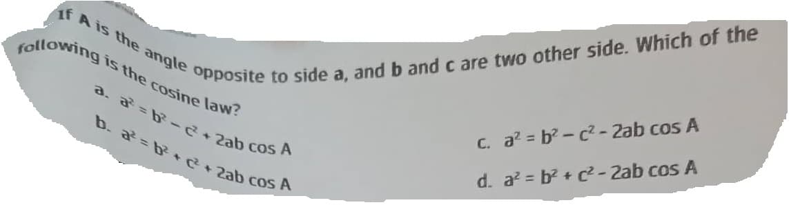 if A is the angle opposite to side a, and b and c are two other side. Which of the
following
is the cosine law?
a. a=b²-c²+ 2ab cos A
b. a²=b²+ c² + 2ab cos A
c.
a²=b²c²-2ab cos A
d. a² = b² + c² - 2ab cos A