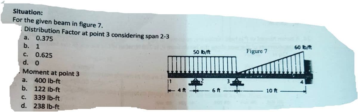 Situation:
For the given beam in figure 7.
Distribution Factor at point 3 considering span 2-3
a. 0.375
b. 1
C. 0.625
d. 0
Moment at point 3
400 lb-ft
122 lb-ft
C.
339 lb-ft
d. 238 lb-ft
a.
b.
50 lb/ft
6 ft
Figure 7
10 ft
60 lb/