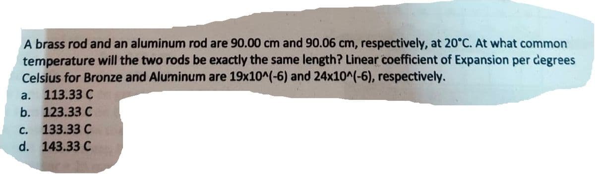 A brass rod and an aluminum rod are 90.00 cm and 90.06 cm, respectively, at 20°C. At what common
temperature will the two rods be exactly the same length? Linear coefficient of Expansion per degrees
Celsius for Bronze and Aluminum are 19x10^(-6) and 24x10^(-6), respectively.
113.33 C
123.33 C
C.
133.33 C
d. 143.33 C
a.
b.