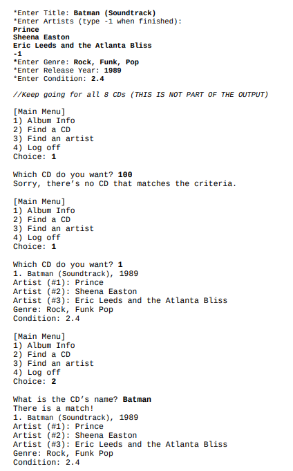 *Enter Title: Batman (Soundtrack)
*Enter Artists (type -1 when finished):
Prince
Sheena Easton
Eric Leeds and the Atlanta Bliss
-1
*Enter Genre: Rock, Funk, Pop
*Enter Release Year: 1989
*Enter Condition: 2.4
//Keep going for all 8 CDs (THIS IS NOT PART OF THE OUTPUT)
[Main Menu]
1) Album Info
2) Find a CD
3) Find an artist
4) Log off
Choice: 1
Which CD do you want? 10e
Sorry, there's no CD that matches the criteria.
[Main Menu]
1) Album Info
2) Find a CD
3) Find an artist
4) Log off
Choice: 1
Which CD do you want? 1
1. Batman (Soundtrack), 1989
Artist (#1): Prince
Artist (#2): Sheena Easton
Artist (#3): Eric Leeds and the Atlanta Bliss
Genre: Rock, Funk Pop
Condition: 2.4
[Main Menu]
1) Album Info
2) Find a CD
3) Find an artist
4) Log off
Choice: 2
What is the CD's name? Batman
There is a match!
1. Batman (Soundtrack), 1989
Artist (#1): Prince
Artist (#2): Sheena Easton
Artist (#3): Eric Leeds and the Atlanta Bliss
Genre: Rock, Funk Pop
Condition: 2.4
