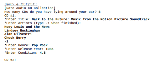 Sample Output:
[Rate Audio CD Collection]
How many CDs do you have iying around your car? 8
CD #1:
*Enter Title: Back to the Future: Music from the Motion Picture Soundtrack
*Enter Artists (type -1 when finished):
Huey Lewis and the News
Lindsey Buckingham
Alan silvestri
Chuck Berry
-1
*Enter Genre: Pop Rock
*Enter Release Year: 1985
*Enter Condition: 4.8
CD #2:
