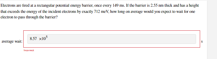 Electrons are fired at a rectangular potential energy barrier, once every 149 ms. If the barrier is 2.55 nm thick and has a height
that exceeds the energy of the incident electrons by exactly 712 meV, how long on average would you expect to wait for one
electron to pass through the barrier?
8.57 x105
average wait:
Incorrect
